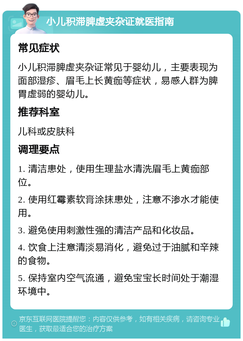 小儿积滞脾虚夹杂证就医指南 常见症状 小儿积滞脾虚夹杂证常见于婴幼儿，主要表现为面部湿疹、眉毛上长黄痂等症状，易感人群为脾胃虚弱的婴幼儿。 推荐科室 儿科或皮肤科 调理要点 1. 清洁患处，使用生理盐水清洗眉毛上黄痂部位。 2. 使用红霉素软膏涂抹患处，注意不渗水才能使用。 3. 避免使用刺激性强的清洁产品和化妆品。 4. 饮食上注意清淡易消化，避免过于油腻和辛辣的食物。 5. 保持室内空气流通，避免宝宝长时间处于潮湿环境中。