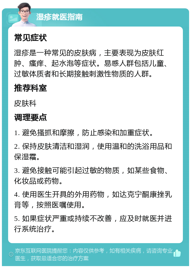 湿疹就医指南 常见症状 湿疹是一种常见的皮肤病，主要表现为皮肤红肿、瘙痒、起水泡等症状。易感人群包括儿童、过敏体质者和长期接触刺激性物质的人群。 推荐科室 皮肤科 调理要点 1. 避免搔抓和摩擦，防止感染和加重症状。 2. 保持皮肤清洁和湿润，使用温和的洗浴用品和保湿霜。 3. 避免接触可能引起过敏的物质，如某些食物、化妆品或药物。 4. 使用医生开具的外用药物，如达克宁酮康挫乳膏等，按照医嘱使用。 5. 如果症状严重或持续不改善，应及时就医并进行系统治疗。