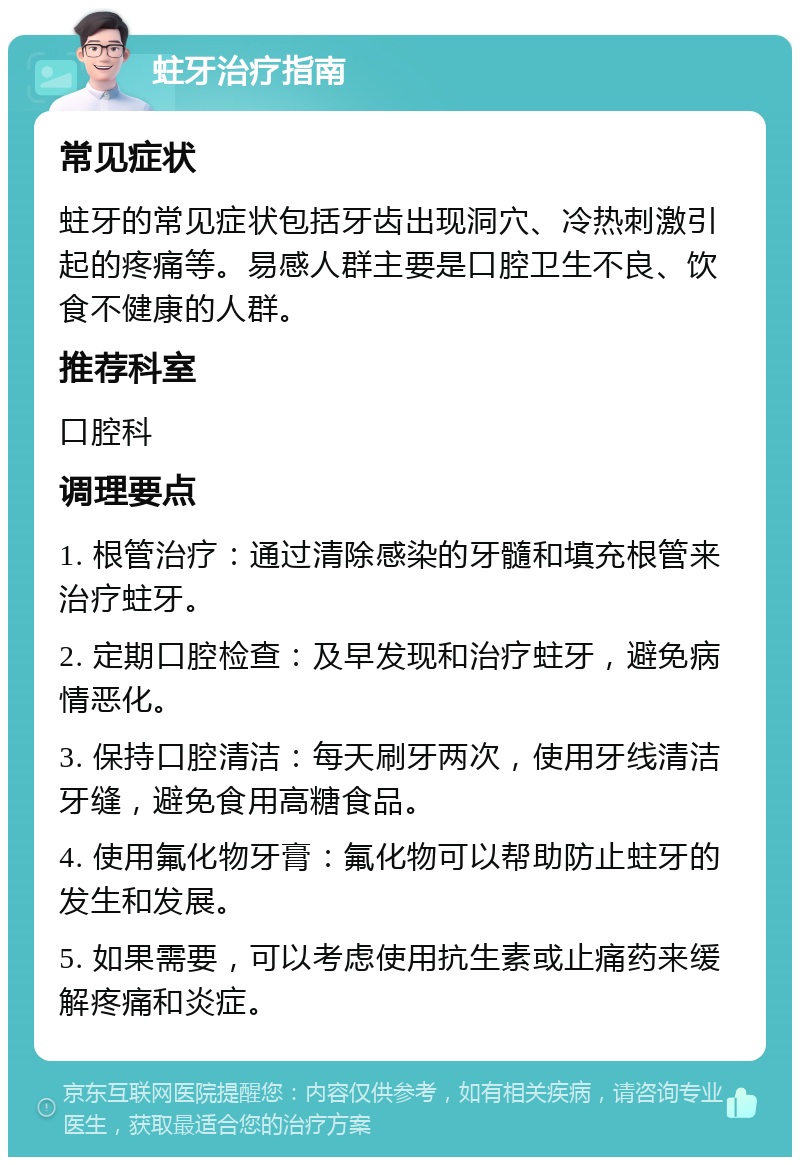 蛀牙治疗指南 常见症状 蛀牙的常见症状包括牙齿出现洞穴、冷热刺激引起的疼痛等。易感人群主要是口腔卫生不良、饮食不健康的人群。 推荐科室 口腔科 调理要点 1. 根管治疗：通过清除感染的牙髓和填充根管来治疗蛀牙。 2. 定期口腔检查：及早发现和治疗蛀牙，避免病情恶化。 3. 保持口腔清洁：每天刷牙两次，使用牙线清洁牙缝，避免食用高糖食品。 4. 使用氟化物牙膏：氟化物可以帮助防止蛀牙的发生和发展。 5. 如果需要，可以考虑使用抗生素或止痛药来缓解疼痛和炎症。