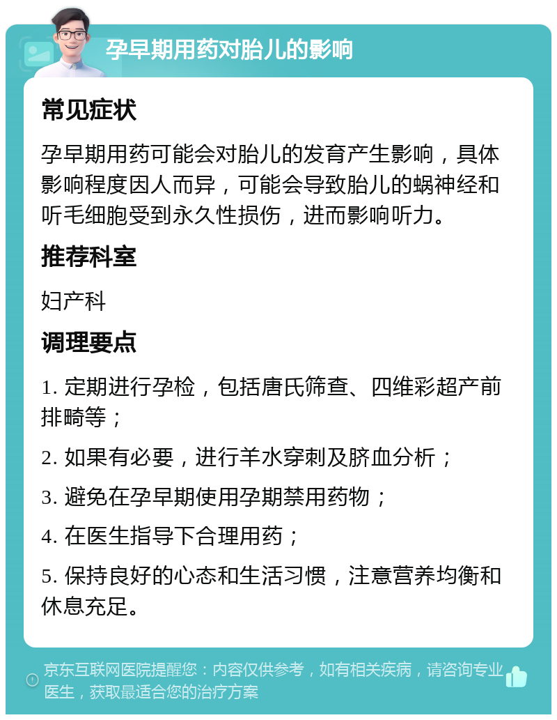 孕早期用药对胎儿的影响 常见症状 孕早期用药可能会对胎儿的发育产生影响，具体影响程度因人而异，可能会导致胎儿的蜗神经和听毛细胞受到永久性损伤，进而影响听力。 推荐科室 妇产科 调理要点 1. 定期进行孕检，包括唐氏筛查、四维彩超产前排畸等； 2. 如果有必要，进行羊水穿刺及脐血分析； 3. 避免在孕早期使用孕期禁用药物； 4. 在医生指导下合理用药； 5. 保持良好的心态和生活习惯，注意营养均衡和休息充足。