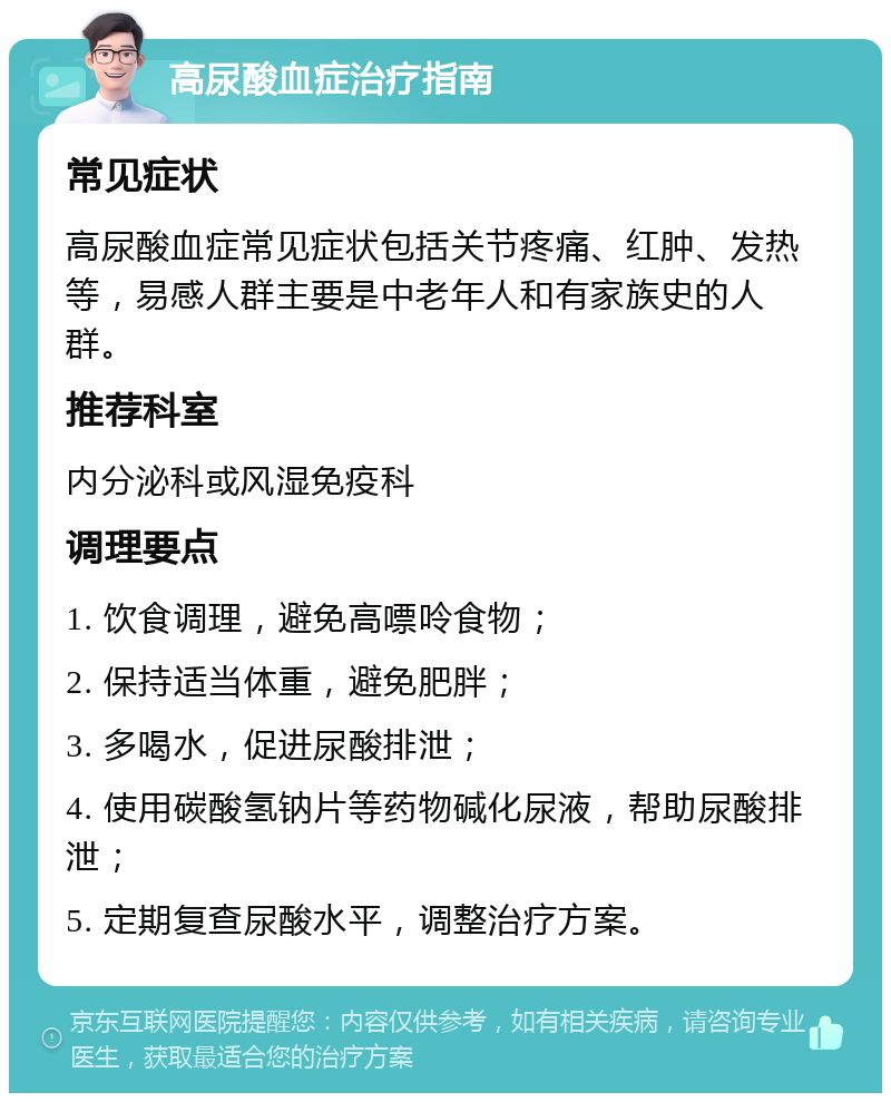 高尿酸血症治疗指南 常见症状 高尿酸血症常见症状包括关节疼痛、红肿、发热等，易感人群主要是中老年人和有家族史的人群。 推荐科室 内分泌科或风湿免疫科 调理要点 1. 饮食调理，避免高嘌呤食物； 2. 保持适当体重，避免肥胖； 3. 多喝水，促进尿酸排泄； 4. 使用碳酸氢钠片等药物碱化尿液，帮助尿酸排泄； 5. 定期复查尿酸水平，调整治疗方案。