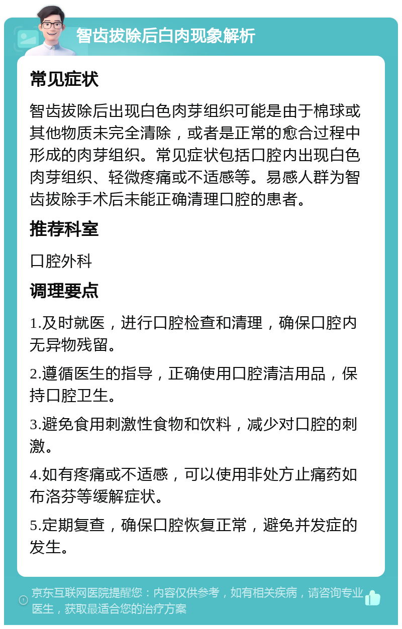 智齿拔除后白肉现象解析 常见症状 智齿拔除后出现白色肉芽组织可能是由于棉球或其他物质未完全清除，或者是正常的愈合过程中形成的肉芽组织。常见症状包括口腔内出现白色肉芽组织、轻微疼痛或不适感等。易感人群为智齿拔除手术后未能正确清理口腔的患者。 推荐科室 口腔外科 调理要点 1.及时就医，进行口腔检查和清理，确保口腔内无异物残留。 2.遵循医生的指导，正确使用口腔清洁用品，保持口腔卫生。 3.避免食用刺激性食物和饮料，减少对口腔的刺激。 4.如有疼痛或不适感，可以使用非处方止痛药如布洛芬等缓解症状。 5.定期复查，确保口腔恢复正常，避免并发症的发生。