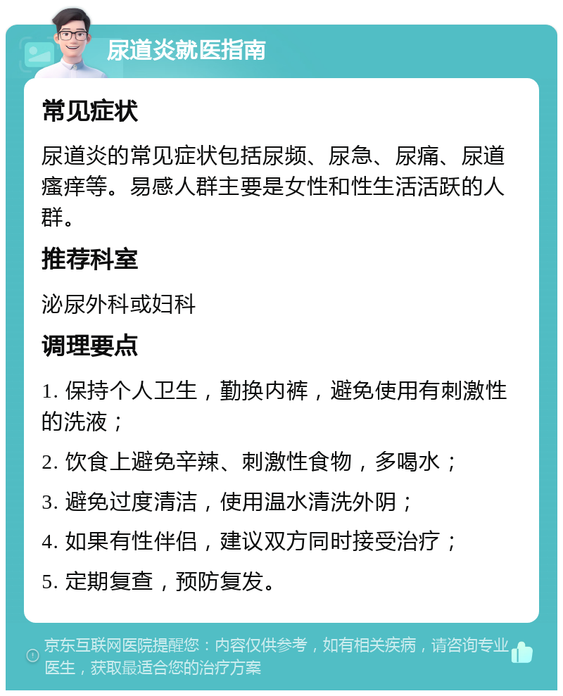 尿道炎就医指南 常见症状 尿道炎的常见症状包括尿频、尿急、尿痛、尿道瘙痒等。易感人群主要是女性和性生活活跃的人群。 推荐科室 泌尿外科或妇科 调理要点 1. 保持个人卫生，勤换内裤，避免使用有刺激性的洗液； 2. 饮食上避免辛辣、刺激性食物，多喝水； 3. 避免过度清洁，使用温水清洗外阴； 4. 如果有性伴侣，建议双方同时接受治疗； 5. 定期复查，预防复发。