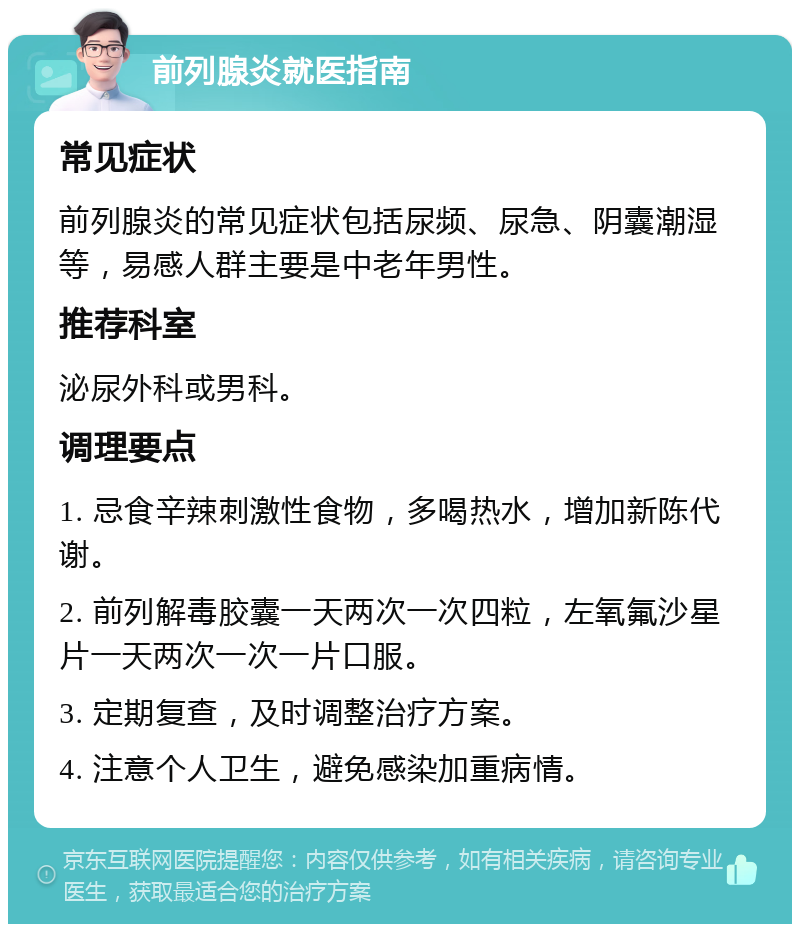 前列腺炎就医指南 常见症状 前列腺炎的常见症状包括尿频、尿急、阴囊潮湿等，易感人群主要是中老年男性。 推荐科室 泌尿外科或男科。 调理要点 1. 忌食辛辣刺激性食物，多喝热水，增加新陈代谢。 2. 前列解毒胶囊一天两次一次四粒，左氧氟沙星片一天两次一次一片口服。 3. 定期复查，及时调整治疗方案。 4. 注意个人卫生，避免感染加重病情。