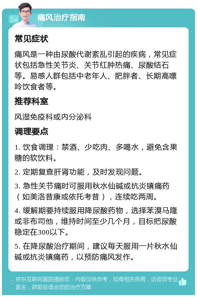 痛风治疗指南 常见症状 痛风是一种由尿酸代谢紊乱引起的疾病，常见症状包括急性关节炎、关节红肿热痛、尿酸结石等。易感人群包括中老年人、肥胖者、长期高嘌呤饮食者等。 推荐科室 风湿免疫科或内分泌科 调理要点 1. 饮食调理：禁酒、少吃肉、多喝水，避免含果糖的软饮料。 2. 定期复查肝肾功能，及时发现问题。 3. 急性关节痛时可服用秋水仙碱或抗炎镇痛药（如美洛昔康或依托考昔），连续吃两周。 4. 缓解期要持续服用降尿酸药物，选择苯溴马隆或非布司他，维持时间至少几个月，目标把尿酸稳定在300以下。 5. 在降尿酸治疗期间，建议每天服用一片秋水仙碱或抗炎镇痛药，以预防痛风发作。