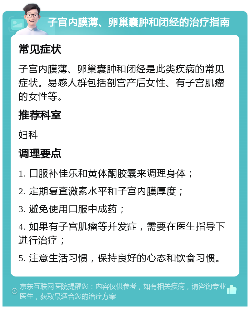 子宫内膜薄、卵巢囊肿和闭经的治疗指南 常见症状 子宫内膜薄、卵巢囊肿和闭经是此类疾病的常见症状。易感人群包括剖宫产后女性、有子宫肌瘤的女性等。 推荐科室 妇科 调理要点 1. 口服补佳乐和黄体酮胶囊来调理身体； 2. 定期复查激素水平和子宫内膜厚度； 3. 避免使用口服中成药； 4. 如果有子宫肌瘤等并发症，需要在医生指导下进行治疗； 5. 注意生活习惯，保持良好的心态和饮食习惯。