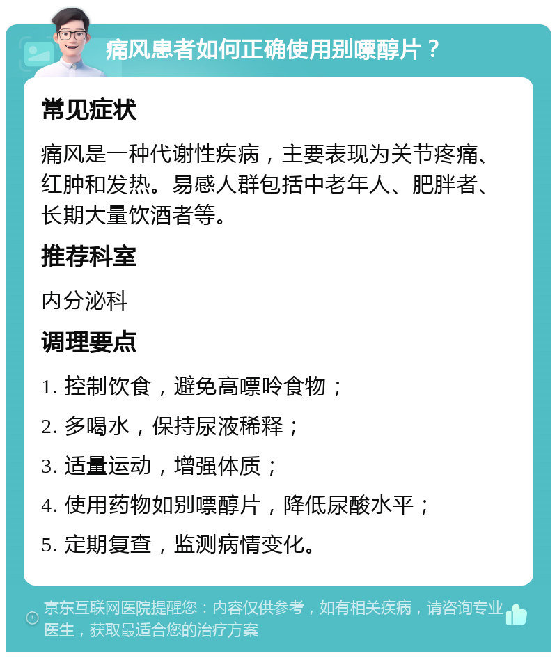 痛风患者如何正确使用别嘌醇片？ 常见症状 痛风是一种代谢性疾病，主要表现为关节疼痛、红肿和发热。易感人群包括中老年人、肥胖者、长期大量饮酒者等。 推荐科室 内分泌科 调理要点 1. 控制饮食，避免高嘌呤食物； 2. 多喝水，保持尿液稀释； 3. 适量运动，增强体质； 4. 使用药物如别嘌醇片，降低尿酸水平； 5. 定期复查，监测病情变化。