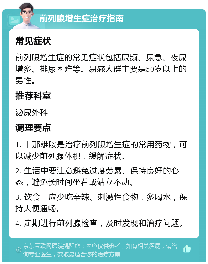 前列腺增生症治疗指南 常见症状 前列腺增生症的常见症状包括尿频、尿急、夜尿增多、排尿困难等。易感人群主要是50岁以上的男性。 推荐科室 泌尿外科 调理要点 1. 非那雄胺是治疗前列腺增生症的常用药物，可以减少前列腺体积，缓解症状。 2. 生活中要注意避免过度劳累、保持良好的心态，避免长时间坐着或站立不动。 3. 饮食上应少吃辛辣、刺激性食物，多喝水，保持大便通畅。 4. 定期进行前列腺检查，及时发现和治疗问题。