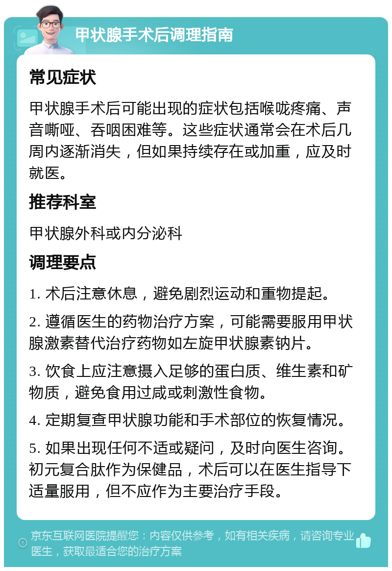 甲状腺手术后调理指南 常见症状 甲状腺手术后可能出现的症状包括喉咙疼痛、声音嘶哑、吞咽困难等。这些症状通常会在术后几周内逐渐消失，但如果持续存在或加重，应及时就医。 推荐科室 甲状腺外科或内分泌科 调理要点 1. 术后注意休息，避免剧烈运动和重物提起。 2. 遵循医生的药物治疗方案，可能需要服用甲状腺激素替代治疗药物如左旋甲状腺素钠片。 3. 饮食上应注意摄入足够的蛋白质、维生素和矿物质，避免食用过咸或刺激性食物。 4. 定期复查甲状腺功能和手术部位的恢复情况。 5. 如果出现任何不适或疑问，及时向医生咨询。初元复合肽作为保健品，术后可以在医生指导下适量服用，但不应作为主要治疗手段。