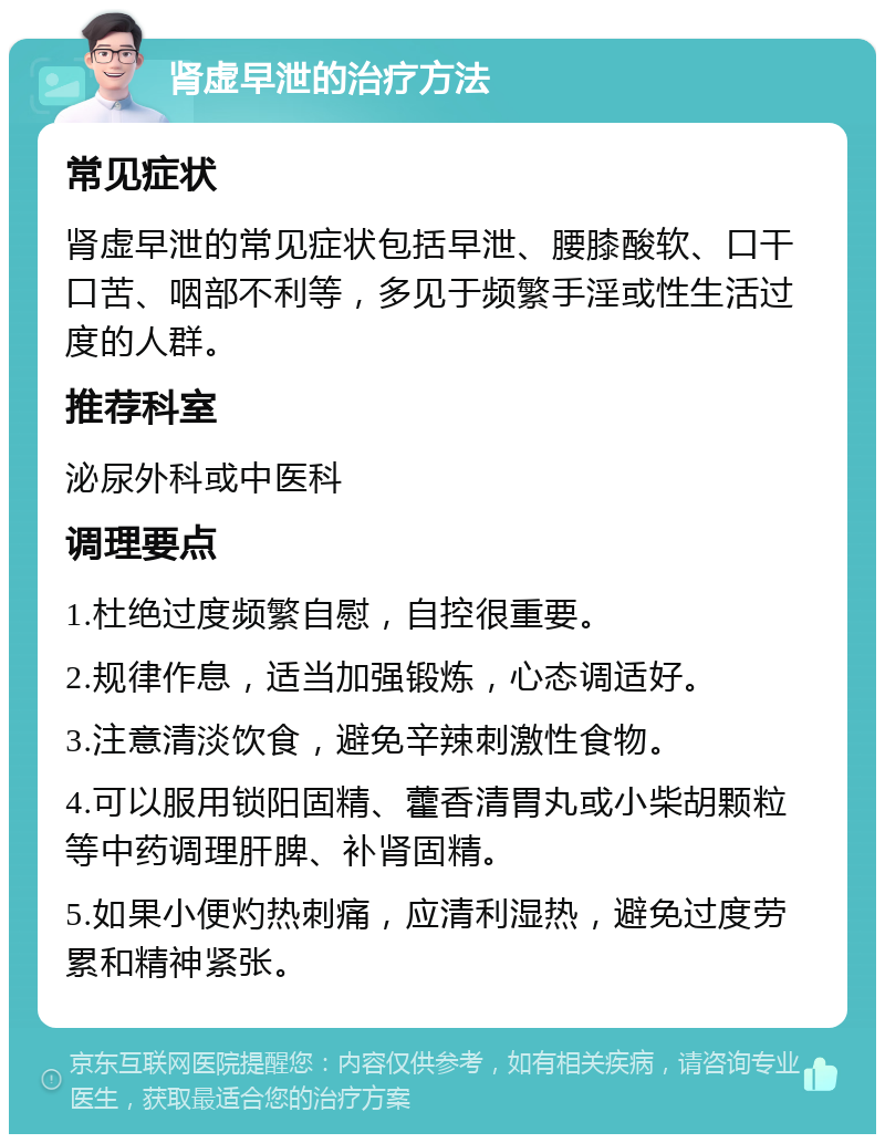 肾虚早泄的治疗方法 常见症状 肾虚早泄的常见症状包括早泄、腰膝酸软、口干口苦、咽部不利等，多见于频繁手淫或性生活过度的人群。 推荐科室 泌尿外科或中医科 调理要点 1.杜绝过度频繁自慰，自控很重要。 2.规律作息，适当加强锻炼，心态调适好。 3.注意清淡饮食，避免辛辣刺激性食物。 4.可以服用锁阳固精、藿香清胃丸或小柴胡颗粒等中药调理肝脾、补肾固精。 5.如果小便灼热刺痛，应清利湿热，避免过度劳累和精神紧张。