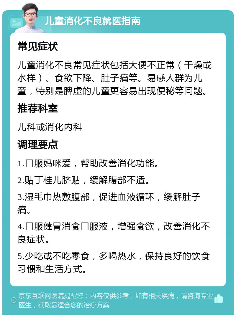 儿童消化不良就医指南 常见症状 儿童消化不良常见症状包括大便不正常（干燥或水样）、食欲下降、肚子痛等。易感人群为儿童，特别是脾虚的儿童更容易出现便秘等问题。 推荐科室 儿科或消化内科 调理要点 1.口服妈咪爱，帮助改善消化功能。 2.贴丁桂儿脐贴，缓解腹部不适。 3.湿毛巾热敷腹部，促进血液循环，缓解肚子痛。 4.口服健胃消食口服液，增强食欲，改善消化不良症状。 5.少吃或不吃零食，多喝热水，保持良好的饮食习惯和生活方式。