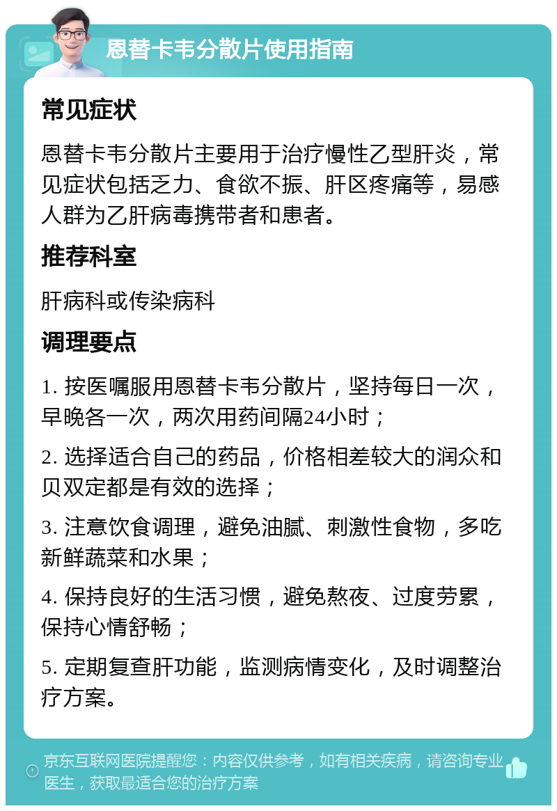 恩替卡韦分散片使用指南 常见症状 恩替卡韦分散片主要用于治疗慢性乙型肝炎，常见症状包括乏力、食欲不振、肝区疼痛等，易感人群为乙肝病毒携带者和患者。 推荐科室 肝病科或传染病科 调理要点 1. 按医嘱服用恩替卡韦分散片，坚持每日一次，早晚各一次，两次用药间隔24小时； 2. 选择适合自己的药品，价格相差较大的润众和贝双定都是有效的选择； 3. 注意饮食调理，避免油腻、刺激性食物，多吃新鲜蔬菜和水果； 4. 保持良好的生活习惯，避免熬夜、过度劳累，保持心情舒畅； 5. 定期复查肝功能，监测病情变化，及时调整治疗方案。