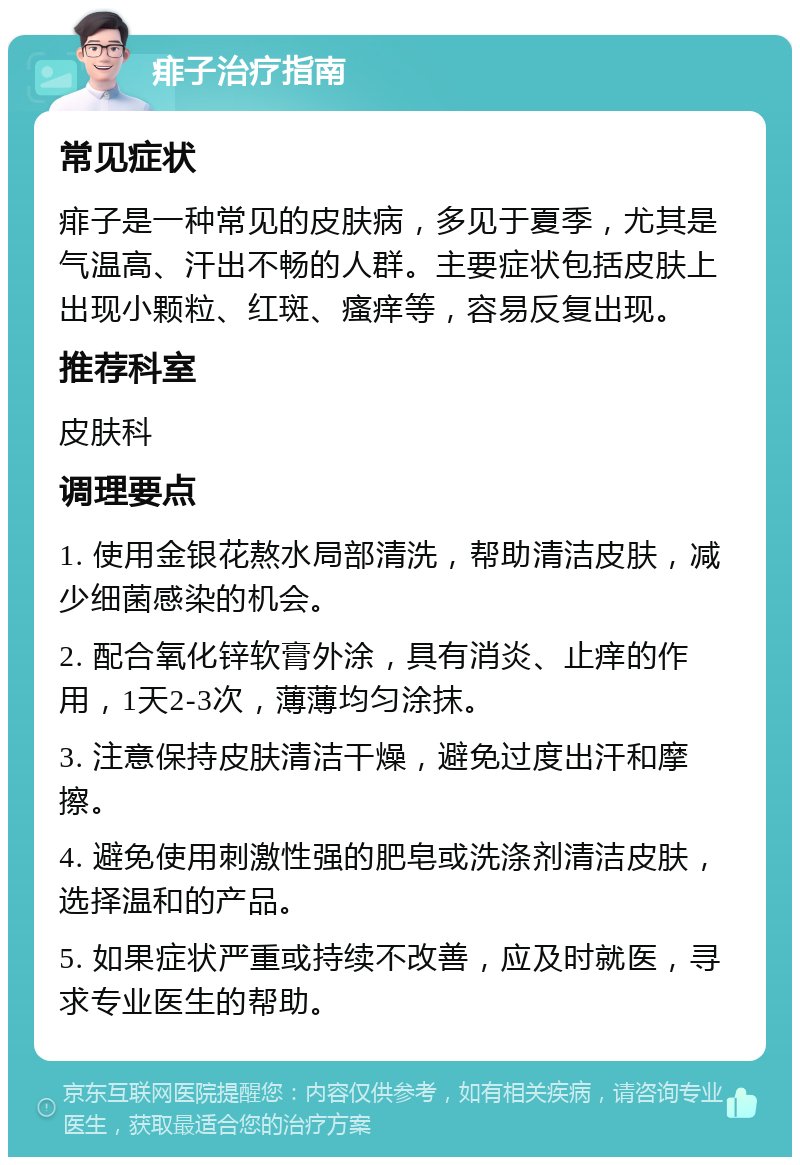 痱子治疗指南 常见症状 痱子是一种常见的皮肤病，多见于夏季，尤其是气温高、汗出不畅的人群。主要症状包括皮肤上出现小颗粒、红斑、瘙痒等，容易反复出现。 推荐科室 皮肤科 调理要点 1. 使用金银花熬水局部清洗，帮助清洁皮肤，减少细菌感染的机会。 2. 配合氧化锌软膏外涂，具有消炎、止痒的作用，1天2-3次，薄薄均匀涂抹。 3. 注意保持皮肤清洁干燥，避免过度出汗和摩擦。 4. 避免使用刺激性强的肥皂或洗涤剂清洁皮肤，选择温和的产品。 5. 如果症状严重或持续不改善，应及时就医，寻求专业医生的帮助。