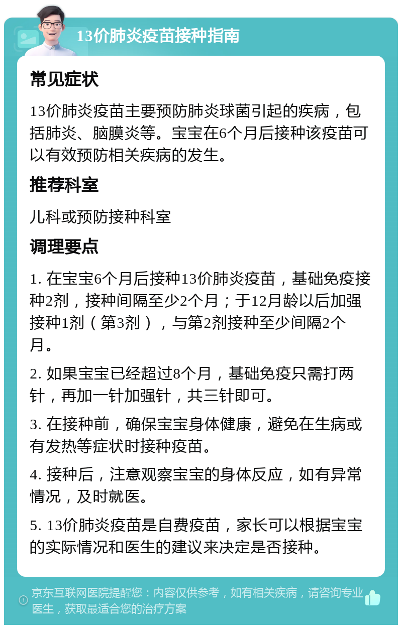 13价肺炎疫苗接种指南 常见症状 13价肺炎疫苗主要预防肺炎球菌引起的疾病，包括肺炎、脑膜炎等。宝宝在6个月后接种该疫苗可以有效预防相关疾病的发生。 推荐科室 儿科或预防接种科室 调理要点 1. 在宝宝6个月后接种13价肺炎疫苗，基础免疫接种2剂，接种间隔至少2个月；于12月龄以后加强接种1剂（第3剂），与第2剂接种至少间隔2个月。 2. 如果宝宝已经超过8个月，基础免疫只需打两针，再加一针加强针，共三针即可。 3. 在接种前，确保宝宝身体健康，避免在生病或有发热等症状时接种疫苗。 4. 接种后，注意观察宝宝的身体反应，如有异常情况，及时就医。 5. 13价肺炎疫苗是自费疫苗，家长可以根据宝宝的实际情况和医生的建议来决定是否接种。