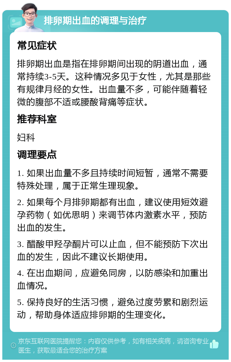 排卵期出血的调理与治疗 常见症状 排卵期出血是指在排卵期间出现的阴道出血，通常持续3-5天。这种情况多见于女性，尤其是那些有规律月经的女性。出血量不多，可能伴随着轻微的腹部不适或腰酸背痛等症状。 推荐科室 妇科 调理要点 1. 如果出血量不多且持续时间短暂，通常不需要特殊处理，属于正常生理现象。 2. 如果每个月排卵期都有出血，建议使用短效避孕药物（如优思明）来调节体内激素水平，预防出血的发生。 3. 醋酸甲羟孕酮片可以止血，但不能预防下次出血的发生，因此不建议长期使用。 4. 在出血期间，应避免同房，以防感染和加重出血情况。 5. 保持良好的生活习惯，避免过度劳累和剧烈运动，帮助身体适应排卵期的生理变化。