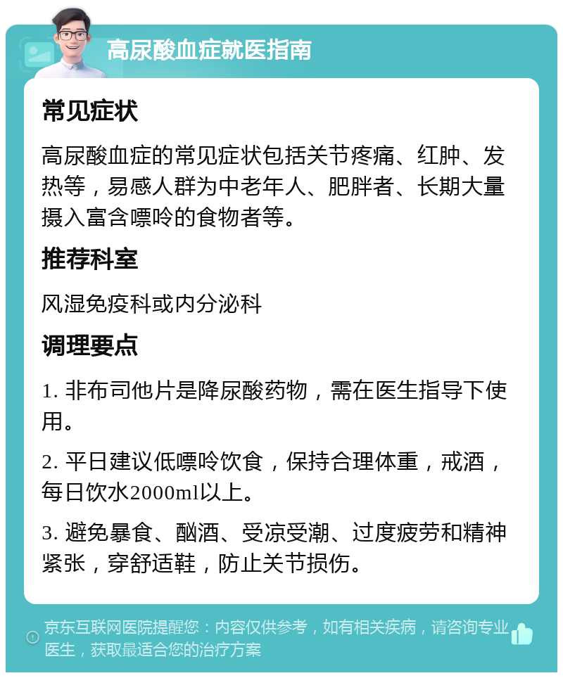 高尿酸血症就医指南 常见症状 高尿酸血症的常见症状包括关节疼痛、红肿、发热等，易感人群为中老年人、肥胖者、长期大量摄入富含嘌呤的食物者等。 推荐科室 风湿免疫科或内分泌科 调理要点 1. 非布司他片是降尿酸药物，需在医生指导下使用。 2. 平日建议低嘌呤饮食，保持合理体重，戒酒，每日饮水2000ml以上。 3. 避免暴食、酗酒、受凉受潮、过度疲劳和精神紧张，穿舒适鞋，防止关节损伤。