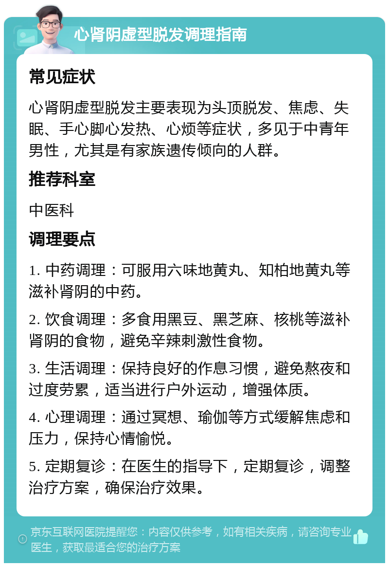 心肾阴虚型脱发调理指南 常见症状 心肾阴虚型脱发主要表现为头顶脱发、焦虑、失眠、手心脚心发热、心烦等症状，多见于中青年男性，尤其是有家族遗传倾向的人群。 推荐科室 中医科 调理要点 1. 中药调理：可服用六味地黄丸、知柏地黄丸等滋补肾阴的中药。 2. 饮食调理：多食用黑豆、黑芝麻、核桃等滋补肾阴的食物，避免辛辣刺激性食物。 3. 生活调理：保持良好的作息习惯，避免熬夜和过度劳累，适当进行户外运动，增强体质。 4. 心理调理：通过冥想、瑜伽等方式缓解焦虑和压力，保持心情愉悦。 5. 定期复诊：在医生的指导下，定期复诊，调整治疗方案，确保治疗效果。