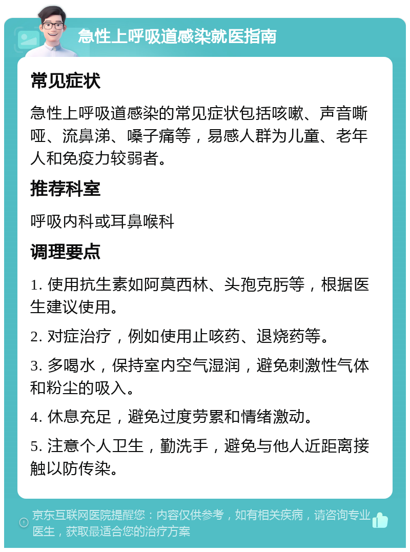 急性上呼吸道感染就医指南 常见症状 急性上呼吸道感染的常见症状包括咳嗽、声音嘶哑、流鼻涕、嗓子痛等，易感人群为儿童、老年人和免疫力较弱者。 推荐科室 呼吸内科或耳鼻喉科 调理要点 1. 使用抗生素如阿莫西林、头孢克肟等，根据医生建议使用。 2. 对症治疗，例如使用止咳药、退烧药等。 3. 多喝水，保持室内空气湿润，避免刺激性气体和粉尘的吸入。 4. 休息充足，避免过度劳累和情绪激动。 5. 注意个人卫生，勤洗手，避免与他人近距离接触以防传染。