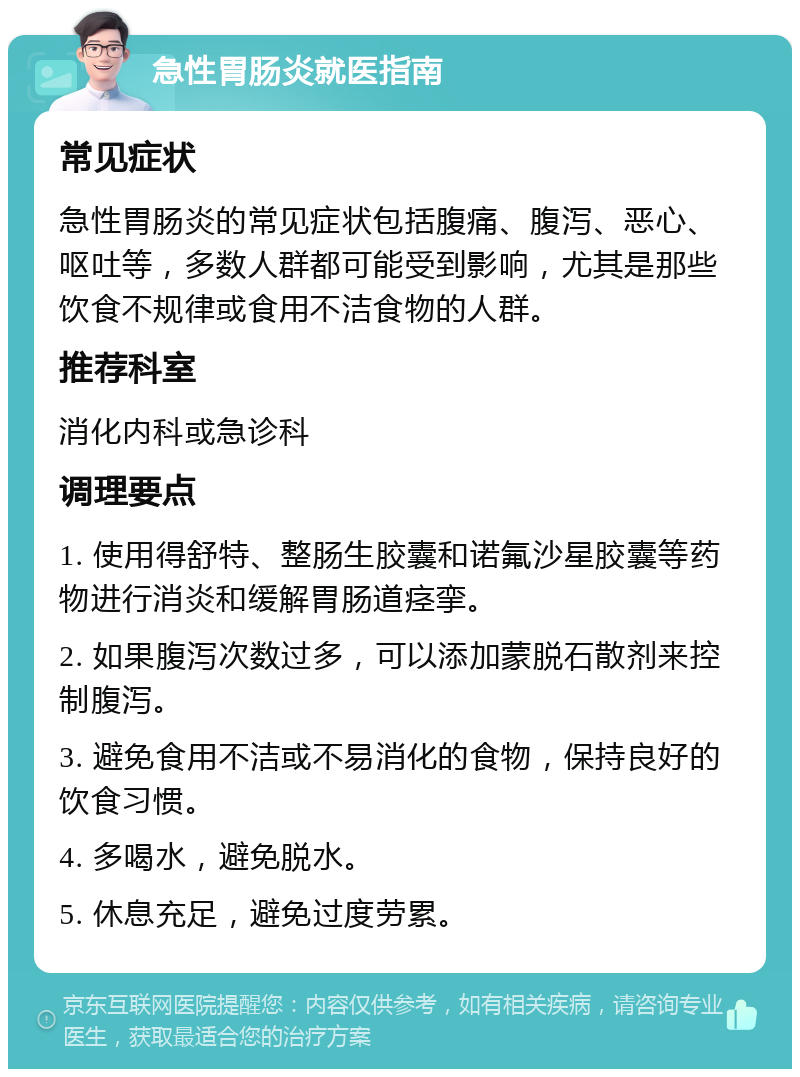 急性胃肠炎就医指南 常见症状 急性胃肠炎的常见症状包括腹痛、腹泻、恶心、呕吐等，多数人群都可能受到影响，尤其是那些饮食不规律或食用不洁食物的人群。 推荐科室 消化内科或急诊科 调理要点 1. 使用得舒特、整肠生胶囊和诺氟沙星胶囊等药物进行消炎和缓解胃肠道痉挛。 2. 如果腹泻次数过多，可以添加蒙脱石散剂来控制腹泻。 3. 避免食用不洁或不易消化的食物，保持良好的饮食习惯。 4. 多喝水，避免脱水。 5. 休息充足，避免过度劳累。