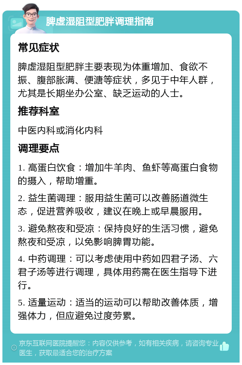 脾虚湿阻型肥胖调理指南 常见症状 脾虚湿阻型肥胖主要表现为体重增加、食欲不振、腹部胀满、便溏等症状，多见于中年人群，尤其是长期坐办公室、缺乏运动的人士。 推荐科室 中医内科或消化内科 调理要点 1. 高蛋白饮食：增加牛羊肉、鱼虾等高蛋白食物的摄入，帮助增重。 2. 益生菌调理：服用益生菌可以改善肠道微生态，促进营养吸收，建议在晚上或早晨服用。 3. 避免熬夜和受凉：保持良好的生活习惯，避免熬夜和受凉，以免影响脾胃功能。 4. 中药调理：可以考虑使用中药如四君子汤、六君子汤等进行调理，具体用药需在医生指导下进行。 5. 适量运动：适当的运动可以帮助改善体质，增强体力，但应避免过度劳累。