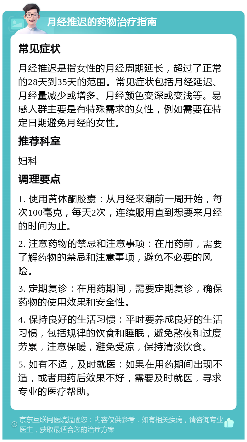 月经推迟的药物治疗指南 常见症状 月经推迟是指女性的月经周期延长，超过了正常的28天到35天的范围。常见症状包括月经延迟、月经量减少或增多、月经颜色变深或变浅等。易感人群主要是有特殊需求的女性，例如需要在特定日期避免月经的女性。 推荐科室 妇科 调理要点 1. 使用黄体酮胶囊：从月经来潮前一周开始，每次100毫克，每天2次，连续服用直到想要来月经的时间为止。 2. 注意药物的禁忌和注意事项：在用药前，需要了解药物的禁忌和注意事项，避免不必要的风险。 3. 定期复诊：在用药期间，需要定期复诊，确保药物的使用效果和安全性。 4. 保持良好的生活习惯：平时要养成良好的生活习惯，包括规律的饮食和睡眠，避免熬夜和过度劳累，注意保暖，避免受凉，保持清淡饮食。 5. 如有不适，及时就医：如果在用药期间出现不适，或者用药后效果不好，需要及时就医，寻求专业的医疗帮助。