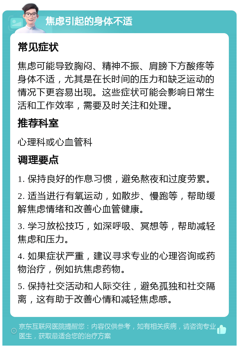 焦虑引起的身体不适 常见症状 焦虑可能导致胸闷、精神不振、肩膀下方酸疼等身体不适，尤其是在长时间的压力和缺乏运动的情况下更容易出现。这些症状可能会影响日常生活和工作效率，需要及时关注和处理。 推荐科室 心理科或心血管科 调理要点 1. 保持良好的作息习惯，避免熬夜和过度劳累。 2. 适当进行有氧运动，如散步、慢跑等，帮助缓解焦虑情绪和改善心血管健康。 3. 学习放松技巧，如深呼吸、冥想等，帮助减轻焦虑和压力。 4. 如果症状严重，建议寻求专业的心理咨询或药物治疗，例如抗焦虑药物。 5. 保持社交活动和人际交往，避免孤独和社交隔离，这有助于改善心情和减轻焦虑感。