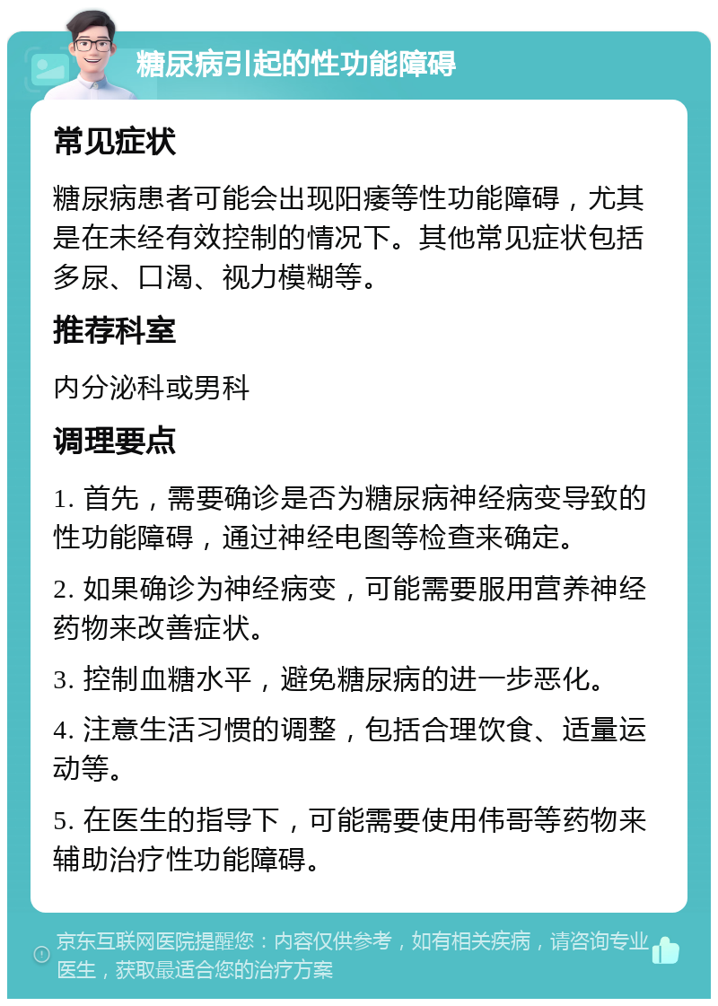 糖尿病引起的性功能障碍 常见症状 糖尿病患者可能会出现阳痿等性功能障碍，尤其是在未经有效控制的情况下。其他常见症状包括多尿、口渴、视力模糊等。 推荐科室 内分泌科或男科 调理要点 1. 首先，需要确诊是否为糖尿病神经病变导致的性功能障碍，通过神经电图等检查来确定。 2. 如果确诊为神经病变，可能需要服用营养神经药物来改善症状。 3. 控制血糖水平，避免糖尿病的进一步恶化。 4. 注意生活习惯的调整，包括合理饮食、适量运动等。 5. 在医生的指导下，可能需要使用伟哥等药物来辅助治疗性功能障碍。