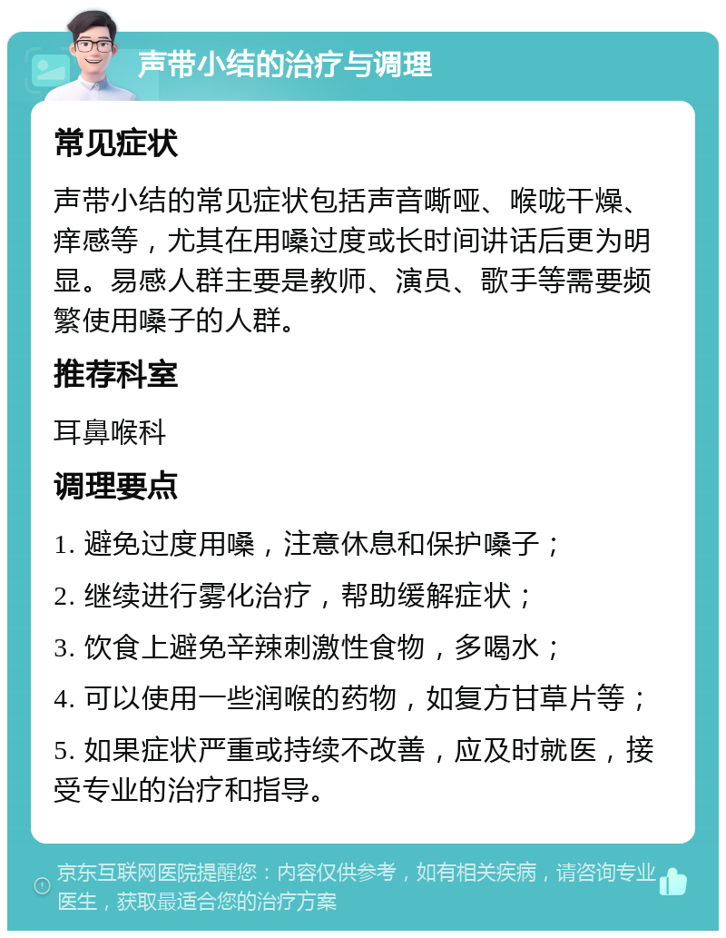 声带小结的治疗与调理 常见症状 声带小结的常见症状包括声音嘶哑、喉咙干燥、痒感等，尤其在用嗓过度或长时间讲话后更为明显。易感人群主要是教师、演员、歌手等需要频繁使用嗓子的人群。 推荐科室 耳鼻喉科 调理要点 1. 避免过度用嗓，注意休息和保护嗓子； 2. 继续进行雾化治疗，帮助缓解症状； 3. 饮食上避免辛辣刺激性食物，多喝水； 4. 可以使用一些润喉的药物，如复方甘草片等； 5. 如果症状严重或持续不改善，应及时就医，接受专业的治疗和指导。