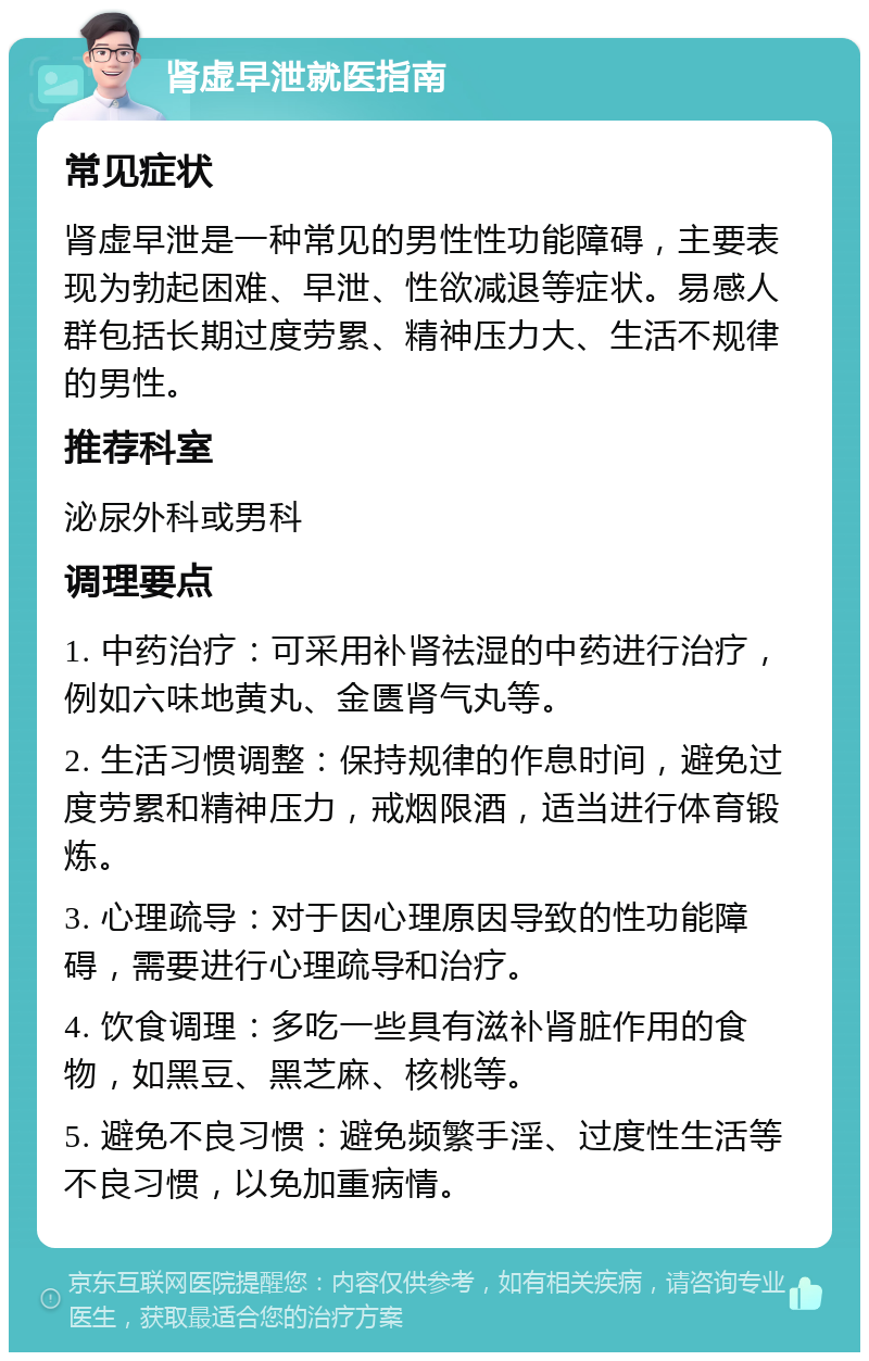 肾虚早泄就医指南 常见症状 肾虚早泄是一种常见的男性性功能障碍，主要表现为勃起困难、早泄、性欲减退等症状。易感人群包括长期过度劳累、精神压力大、生活不规律的男性。 推荐科室 泌尿外科或男科 调理要点 1. 中药治疗：可采用补肾祛湿的中药进行治疗，例如六味地黄丸、金匮肾气丸等。 2. 生活习惯调整：保持规律的作息时间，避免过度劳累和精神压力，戒烟限酒，适当进行体育锻炼。 3. 心理疏导：对于因心理原因导致的性功能障碍，需要进行心理疏导和治疗。 4. 饮食调理：多吃一些具有滋补肾脏作用的食物，如黑豆、黑芝麻、核桃等。 5. 避免不良习惯：避免频繁手淫、过度性生活等不良习惯，以免加重病情。