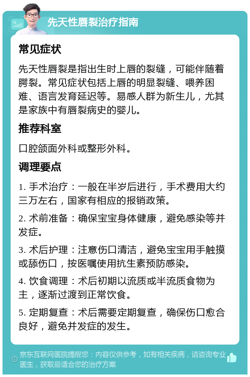 先天性唇裂治疗指南 常见症状 先天性唇裂是指出生时上唇的裂缝，可能伴随着腭裂。常见症状包括上唇的明显裂缝、喂养困难、语言发育延迟等。易感人群为新生儿，尤其是家族中有唇裂病史的婴儿。 推荐科室 口腔颌面外科或整形外科。 调理要点 1. 手术治疗：一般在半岁后进行，手术费用大约三万左右，国家有相应的报销政策。 2. 术前准备：确保宝宝身体健康，避免感染等并发症。 3. 术后护理：注意伤口清洁，避免宝宝用手触摸或舔伤口，按医嘱使用抗生素预防感染。 4. 饮食调理：术后初期以流质或半流质食物为主，逐渐过渡到正常饮食。 5. 定期复查：术后需要定期复查，确保伤口愈合良好，避免并发症的发生。