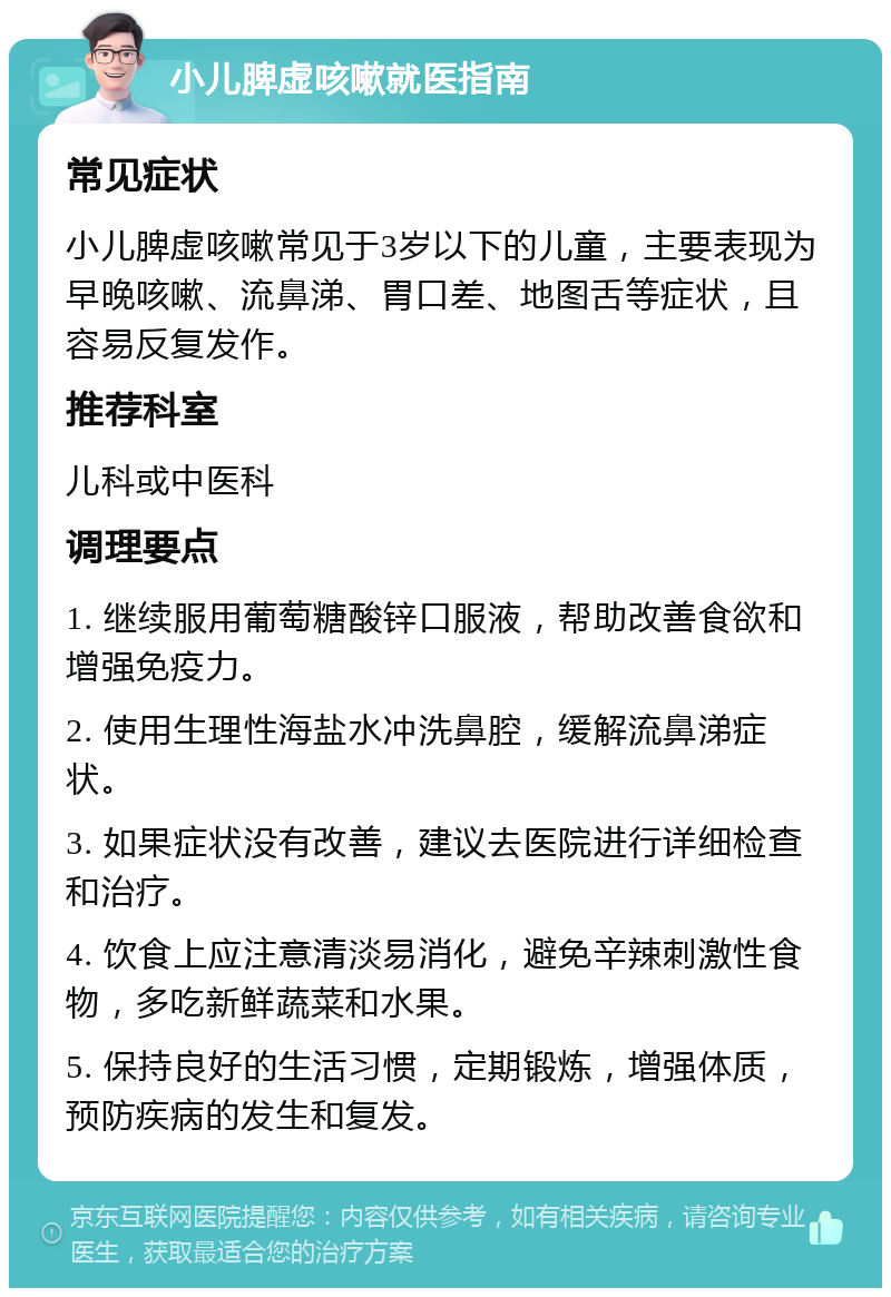 小儿脾虚咳嗽就医指南 常见症状 小儿脾虚咳嗽常见于3岁以下的儿童，主要表现为早晚咳嗽、流鼻涕、胃口差、地图舌等症状，且容易反复发作。 推荐科室 儿科或中医科 调理要点 1. 继续服用葡萄糖酸锌口服液，帮助改善食欲和增强免疫力。 2. 使用生理性海盐水冲洗鼻腔，缓解流鼻涕症状。 3. 如果症状没有改善，建议去医院进行详细检查和治疗。 4. 饮食上应注意清淡易消化，避免辛辣刺激性食物，多吃新鲜蔬菜和水果。 5. 保持良好的生活习惯，定期锻炼，增强体质，预防疾病的发生和复发。