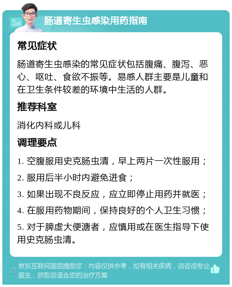 肠道寄生虫感染用药指南 常见症状 肠道寄生虫感染的常见症状包括腹痛、腹泻、恶心、呕吐、食欲不振等。易感人群主要是儿童和在卫生条件较差的环境中生活的人群。 推荐科室 消化内科或儿科 调理要点 1. 空腹服用史克肠虫清，早上两片一次性服用； 2. 服用后半小时内避免进食； 3. 如果出现不良反应，应立即停止用药并就医； 4. 在服用药物期间，保持良好的个人卫生习惯； 5. 对于脾虚大便溏者，应慎用或在医生指导下使用史克肠虫清。