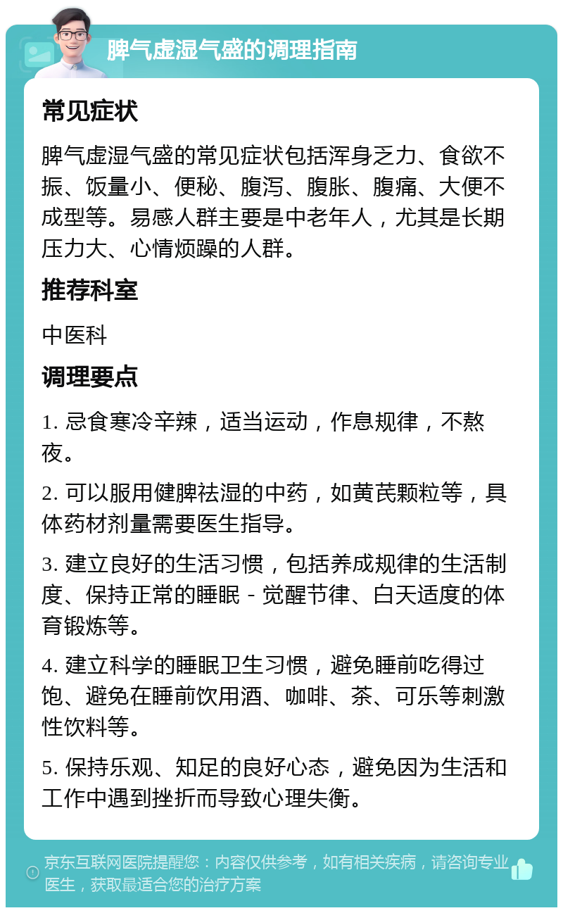 脾气虚湿气盛的调理指南 常见症状 脾气虚湿气盛的常见症状包括浑身乏力、食欲不振、饭量小、便秘、腹泻、腹胀、腹痛、大便不成型等。易感人群主要是中老年人，尤其是长期压力大、心情烦躁的人群。 推荐科室 中医科 调理要点 1. 忌食寒冷辛辣，适当运动，作息规律，不熬夜。 2. 可以服用健脾祛湿的中药，如黄芪颗粒等，具体药材剂量需要医生指导。 3. 建立良好的生活习惯，包括养成规律的生活制度、保持正常的睡眠－觉醒节律、白天适度的体育锻炼等。 4. 建立科学的睡眠卫生习惯，避免睡前吃得过饱、避免在睡前饮用酒、咖啡、茶、可乐等刺激性饮料等。 5. 保持乐观、知足的良好心态，避免因为生活和工作中遇到挫折而导致心理失衡。