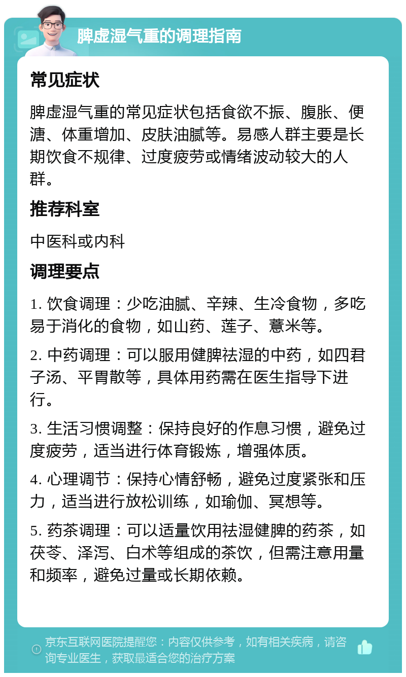 脾虚湿气重的调理指南 常见症状 脾虚湿气重的常见症状包括食欲不振、腹胀、便溏、体重增加、皮肤油腻等。易感人群主要是长期饮食不规律、过度疲劳或情绪波动较大的人群。 推荐科室 中医科或内科 调理要点 1. 饮食调理：少吃油腻、辛辣、生冷食物，多吃易于消化的食物，如山药、莲子、薏米等。 2. 中药调理：可以服用健脾祛湿的中药，如四君子汤、平胃散等，具体用药需在医生指导下进行。 3. 生活习惯调整：保持良好的作息习惯，避免过度疲劳，适当进行体育锻炼，增强体质。 4. 心理调节：保持心情舒畅，避免过度紧张和压力，适当进行放松训练，如瑜伽、冥想等。 5. 药茶调理：可以适量饮用祛湿健脾的药茶，如茯苓、泽泻、白术等组成的茶饮，但需注意用量和频率，避免过量或长期依赖。