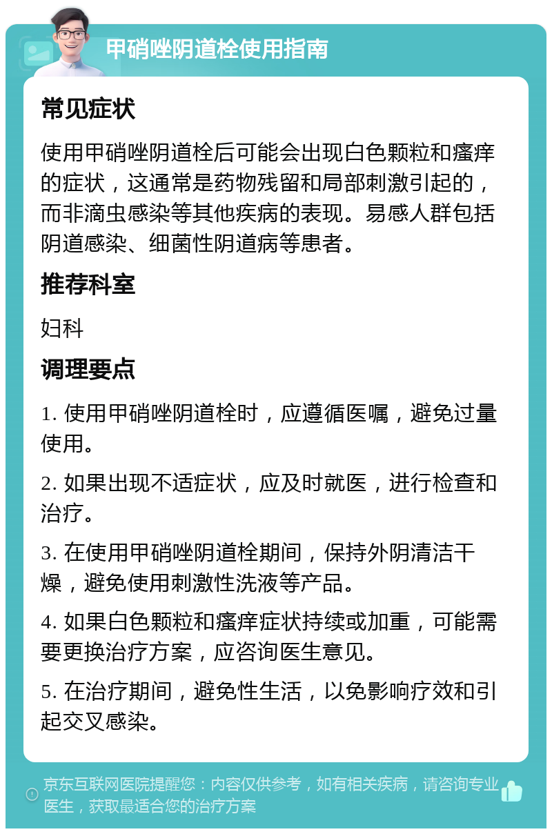 甲硝唑阴道栓使用指南 常见症状 使用甲硝唑阴道栓后可能会出现白色颗粒和瘙痒的症状，这通常是药物残留和局部刺激引起的，而非滴虫感染等其他疾病的表现。易感人群包括阴道感染、细菌性阴道病等患者。 推荐科室 妇科 调理要点 1. 使用甲硝唑阴道栓时，应遵循医嘱，避免过量使用。 2. 如果出现不适症状，应及时就医，进行检查和治疗。 3. 在使用甲硝唑阴道栓期间，保持外阴清洁干燥，避免使用刺激性洗液等产品。 4. 如果白色颗粒和瘙痒症状持续或加重，可能需要更换治疗方案，应咨询医生意见。 5. 在治疗期间，避免性生活，以免影响疗效和引起交叉感染。