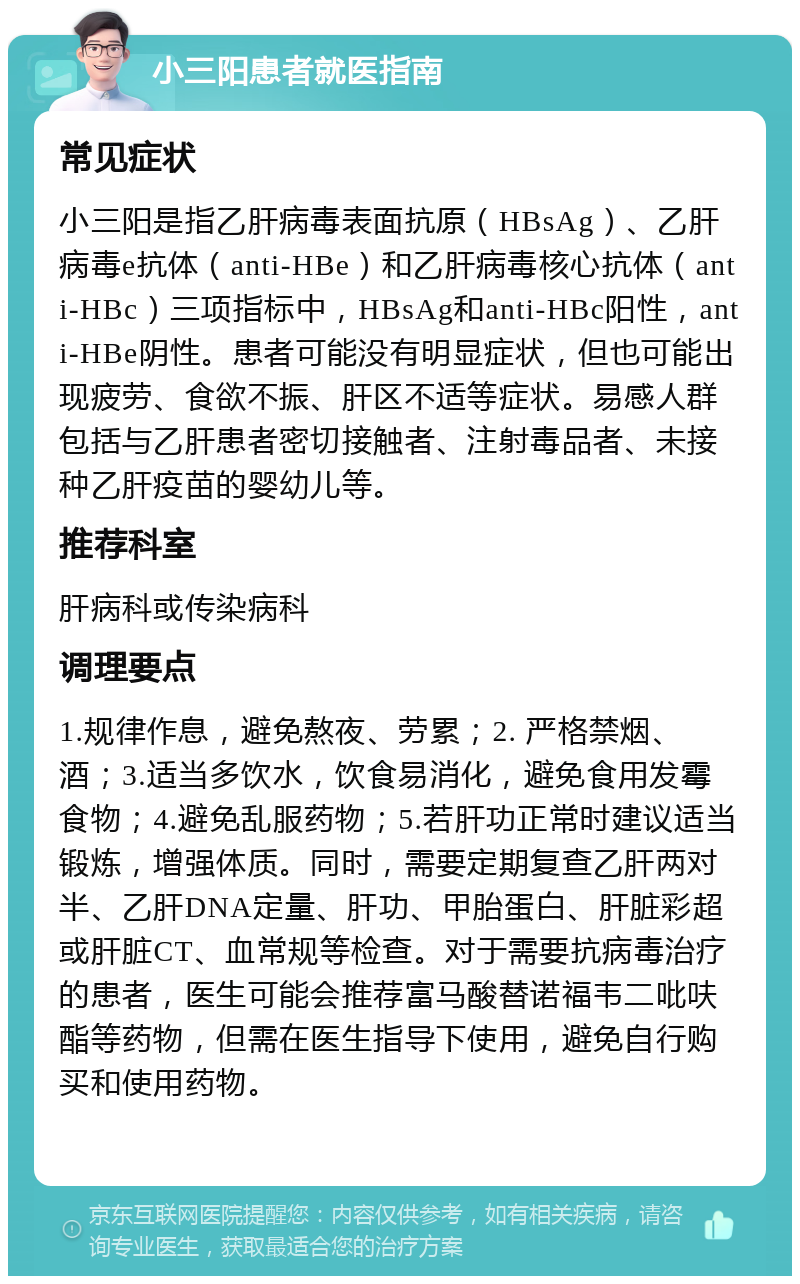 小三阳患者就医指南 常见症状 小三阳是指乙肝病毒表面抗原（HBsAg）、乙肝病毒e抗体（anti-HBe）和乙肝病毒核心抗体（anti-HBc）三项指标中，HBsAg和anti-HBc阳性，anti-HBe阴性。患者可能没有明显症状，但也可能出现疲劳、食欲不振、肝区不适等症状。易感人群包括与乙肝患者密切接触者、注射毒品者、未接种乙肝疫苗的婴幼儿等。 推荐科室 肝病科或传染病科 调理要点 1.规律作息，避免熬夜、劳累；2. 严格禁烟、酒；3.适当多饮水，饮食易消化，避免食用发霉食物；4.避免乱服药物；5.若肝功正常时建议适当锻炼，增强体质。同时，需要定期复查乙肝两对半、乙肝DNA定量、肝功、甲胎蛋白、肝脏彩超或肝脏CT、血常规等检查。对于需要抗病毒治疗的患者，医生可能会推荐富马酸替诺福韦二吡呋酯等药物，但需在医生指导下使用，避免自行购买和使用药物。