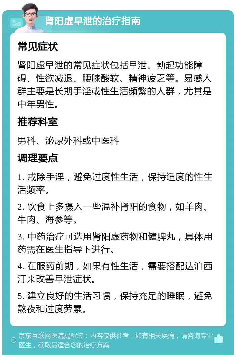 肾阳虚早泄的治疗指南 常见症状 肾阳虚早泄的常见症状包括早泄、勃起功能障碍、性欲减退、腰膝酸软、精神疲乏等。易感人群主要是长期手淫或性生活频繁的人群，尤其是中年男性。 推荐科室 男科、泌尿外科或中医科 调理要点 1. 戒除手淫，避免过度性生活，保持适度的性生活频率。 2. 饮食上多摄入一些温补肾阳的食物，如羊肉、牛肉、海参等。 3. 中药治疗可选用肾阳虚药物和健脾丸，具体用药需在医生指导下进行。 4. 在服药前期，如果有性生活，需要搭配达泊西汀来改善早泄症状。 5. 建立良好的生活习惯，保持充足的睡眠，避免熬夜和过度劳累。