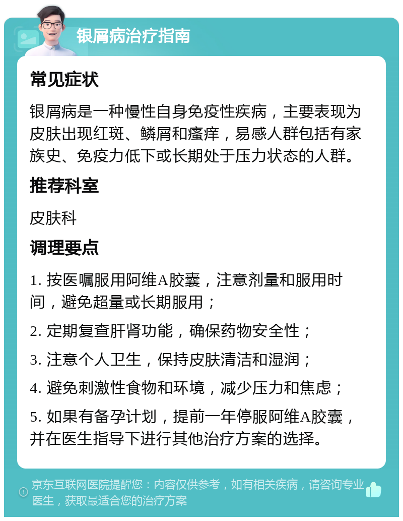 银屑病治疗指南 常见症状 银屑病是一种慢性自身免疫性疾病，主要表现为皮肤出现红斑、鳞屑和瘙痒，易感人群包括有家族史、免疫力低下或长期处于压力状态的人群。 推荐科室 皮肤科 调理要点 1. 按医嘱服用阿维A胶囊，注意剂量和服用时间，避免超量或长期服用； 2. 定期复查肝肾功能，确保药物安全性； 3. 注意个人卫生，保持皮肤清洁和湿润； 4. 避免刺激性食物和环境，减少压力和焦虑； 5. 如果有备孕计划，提前一年停服阿维A胶囊，并在医生指导下进行其他治疗方案的选择。