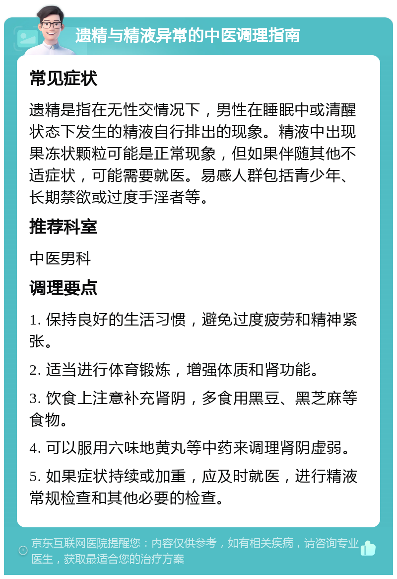 遗精与精液异常的中医调理指南 常见症状 遗精是指在无性交情况下，男性在睡眠中或清醒状态下发生的精液自行排出的现象。精液中出现果冻状颗粒可能是正常现象，但如果伴随其他不适症状，可能需要就医。易感人群包括青少年、长期禁欲或过度手淫者等。 推荐科室 中医男科 调理要点 1. 保持良好的生活习惯，避免过度疲劳和精神紧张。 2. 适当进行体育锻炼，增强体质和肾功能。 3. 饮食上注意补充肾阴，多食用黑豆、黑芝麻等食物。 4. 可以服用六味地黄丸等中药来调理肾阴虚弱。 5. 如果症状持续或加重，应及时就医，进行精液常规检查和其他必要的检查。