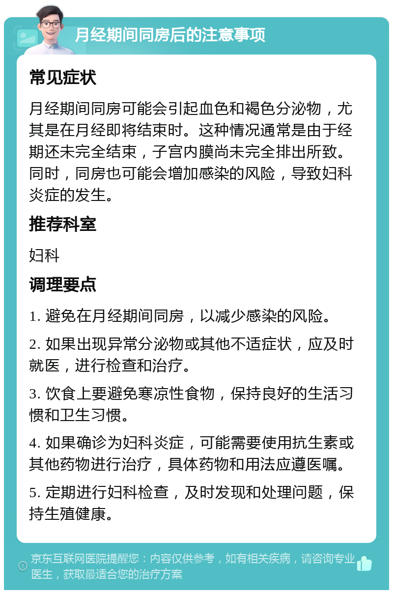 月经期间同房后的注意事项 常见症状 月经期间同房可能会引起血色和褐色分泌物，尤其是在月经即将结束时。这种情况通常是由于经期还未完全结束，子宫内膜尚未完全排出所致。同时，同房也可能会增加感染的风险，导致妇科炎症的发生。 推荐科室 妇科 调理要点 1. 避免在月经期间同房，以减少感染的风险。 2. 如果出现异常分泌物或其他不适症状，应及时就医，进行检查和治疗。 3. 饮食上要避免寒凉性食物，保持良好的生活习惯和卫生习惯。 4. 如果确诊为妇科炎症，可能需要使用抗生素或其他药物进行治疗，具体药物和用法应遵医嘱。 5. 定期进行妇科检查，及时发现和处理问题，保持生殖健康。