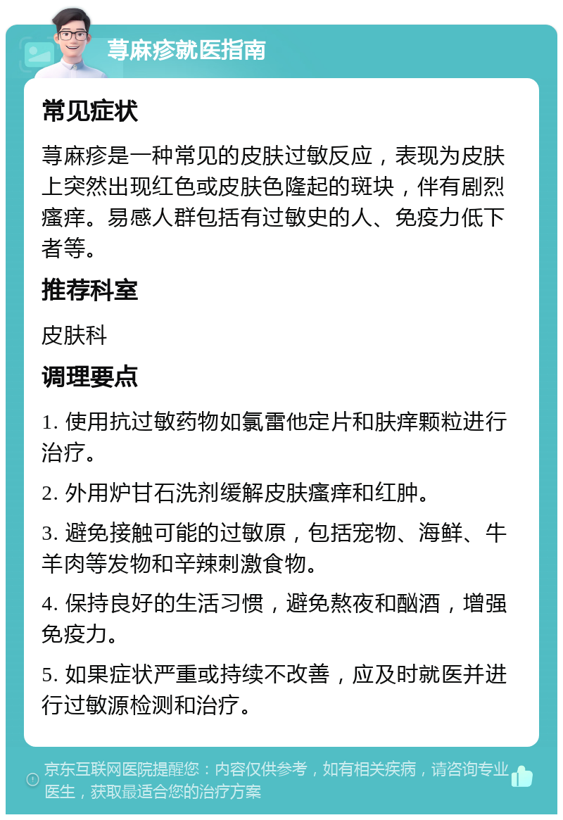 荨麻疹就医指南 常见症状 荨麻疹是一种常见的皮肤过敏反应，表现为皮肤上突然出现红色或皮肤色隆起的斑块，伴有剧烈瘙痒。易感人群包括有过敏史的人、免疫力低下者等。 推荐科室 皮肤科 调理要点 1. 使用抗过敏药物如氯雷他定片和肤痒颗粒进行治疗。 2. 外用炉甘石洗剂缓解皮肤瘙痒和红肿。 3. 避免接触可能的过敏原，包括宠物、海鲜、牛羊肉等发物和辛辣刺激食物。 4. 保持良好的生活习惯，避免熬夜和酗酒，增强免疫力。 5. 如果症状严重或持续不改善，应及时就医并进行过敏源检测和治疗。