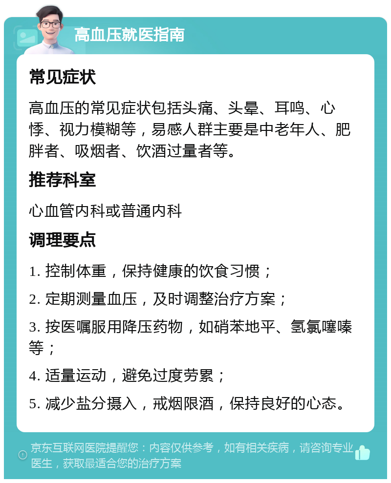 高血压就医指南 常见症状 高血压的常见症状包括头痛、头晕、耳鸣、心悸、视力模糊等，易感人群主要是中老年人、肥胖者、吸烟者、饮酒过量者等。 推荐科室 心血管内科或普通内科 调理要点 1. 控制体重，保持健康的饮食习惯； 2. 定期测量血压，及时调整治疗方案； 3. 按医嘱服用降压药物，如硝苯地平、氢氯噻嗪等； 4. 适量运动，避免过度劳累； 5. 减少盐分摄入，戒烟限酒，保持良好的心态。