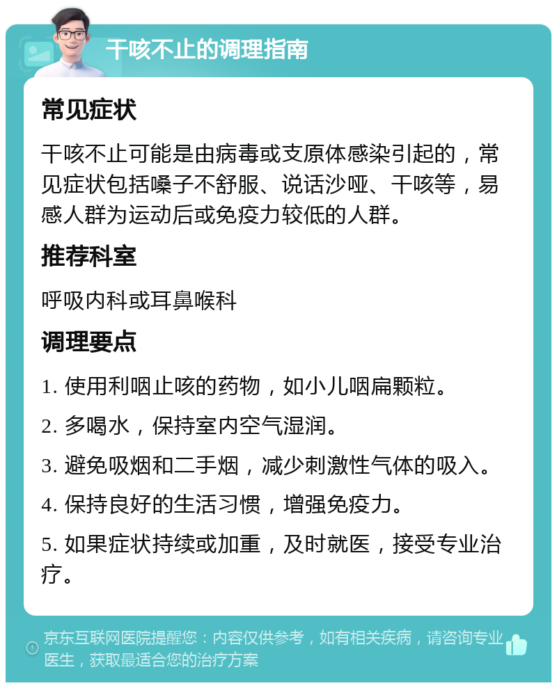 干咳不止的调理指南 常见症状 干咳不止可能是由病毒或支原体感染引起的，常见症状包括嗓子不舒服、说话沙哑、干咳等，易感人群为运动后或免疫力较低的人群。 推荐科室 呼吸内科或耳鼻喉科 调理要点 1. 使用利咽止咳的药物，如小儿咽扁颗粒。 2. 多喝水，保持室内空气湿润。 3. 避免吸烟和二手烟，减少刺激性气体的吸入。 4. 保持良好的生活习惯，增强免疫力。 5. 如果症状持续或加重，及时就医，接受专业治疗。