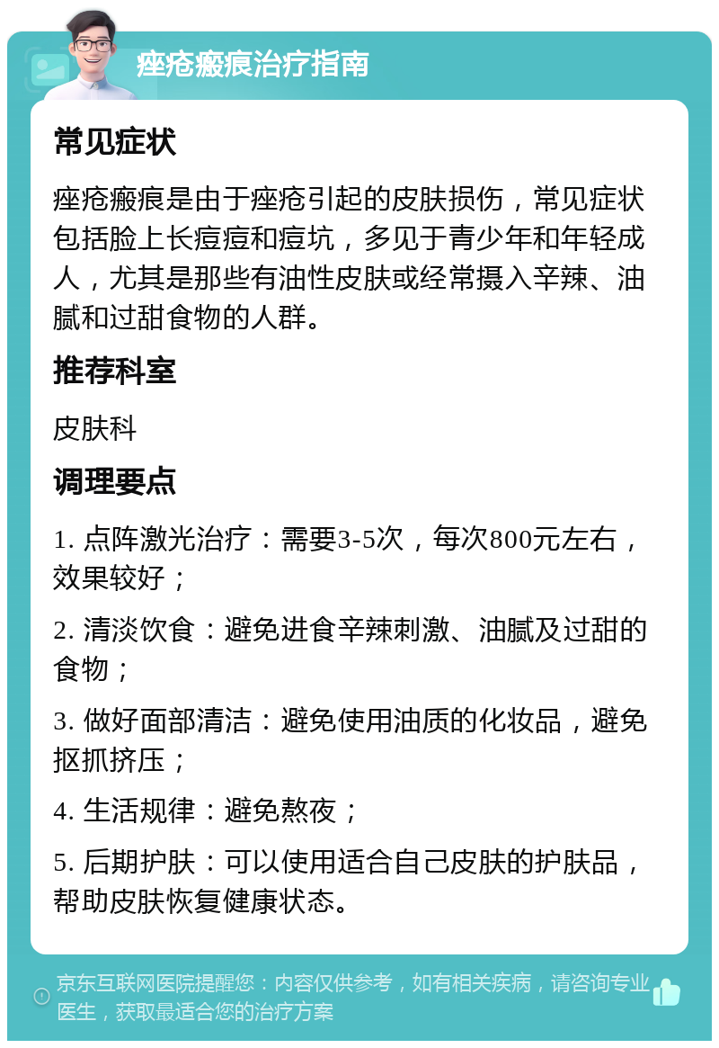 痤疮瘢痕治疗指南 常见症状 痤疮瘢痕是由于痤疮引起的皮肤损伤，常见症状包括脸上长痘痘和痘坑，多见于青少年和年轻成人，尤其是那些有油性皮肤或经常摄入辛辣、油腻和过甜食物的人群。 推荐科室 皮肤科 调理要点 1. 点阵激光治疗：需要3-5次，每次800元左右，效果较好； 2. 清淡饮食：避免进食辛辣刺激、油腻及过甜的食物； 3. 做好面部清洁：避免使用油质的化妆品，避免抠抓挤压； 4. 生活规律：避免熬夜； 5. 后期护肤：可以使用适合自己皮肤的护肤品，帮助皮肤恢复健康状态。