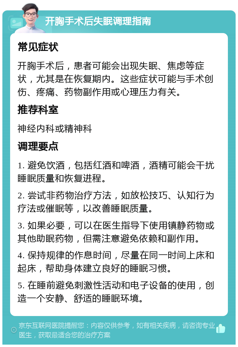 开胸手术后失眠调理指南 常见症状 开胸手术后，患者可能会出现失眠、焦虑等症状，尤其是在恢复期内。这些症状可能与手术创伤、疼痛、药物副作用或心理压力有关。 推荐科室 神经内科或精神科 调理要点 1. 避免饮酒，包括红酒和啤酒，酒精可能会干扰睡眠质量和恢复进程。 2. 尝试非药物治疗方法，如放松技巧、认知行为疗法或催眠等，以改善睡眠质量。 3. 如果必要，可以在医生指导下使用镇静药物或其他助眠药物，但需注意避免依赖和副作用。 4. 保持规律的作息时间，尽量在同一时间上床和起床，帮助身体建立良好的睡眠习惯。 5. 在睡前避免刺激性活动和电子设备的使用，创造一个安静、舒适的睡眠环境。