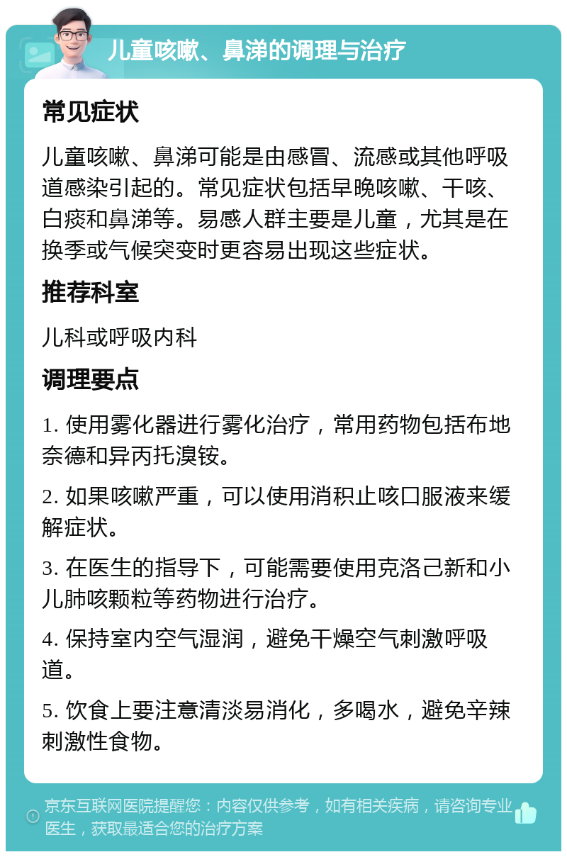 儿童咳嗽、鼻涕的调理与治疗 常见症状 儿童咳嗽、鼻涕可能是由感冒、流感或其他呼吸道感染引起的。常见症状包括早晚咳嗽、干咳、白痰和鼻涕等。易感人群主要是儿童，尤其是在换季或气候突变时更容易出现这些症状。 推荐科室 儿科或呼吸内科 调理要点 1. 使用雾化器进行雾化治疗，常用药物包括布地奈德和异丙托溴铵。 2. 如果咳嗽严重，可以使用消积止咳口服液来缓解症状。 3. 在医生的指导下，可能需要使用克洛己新和小儿肺咳颗粒等药物进行治疗。 4. 保持室内空气湿润，避免干燥空气刺激呼吸道。 5. 饮食上要注意清淡易消化，多喝水，避免辛辣刺激性食物。