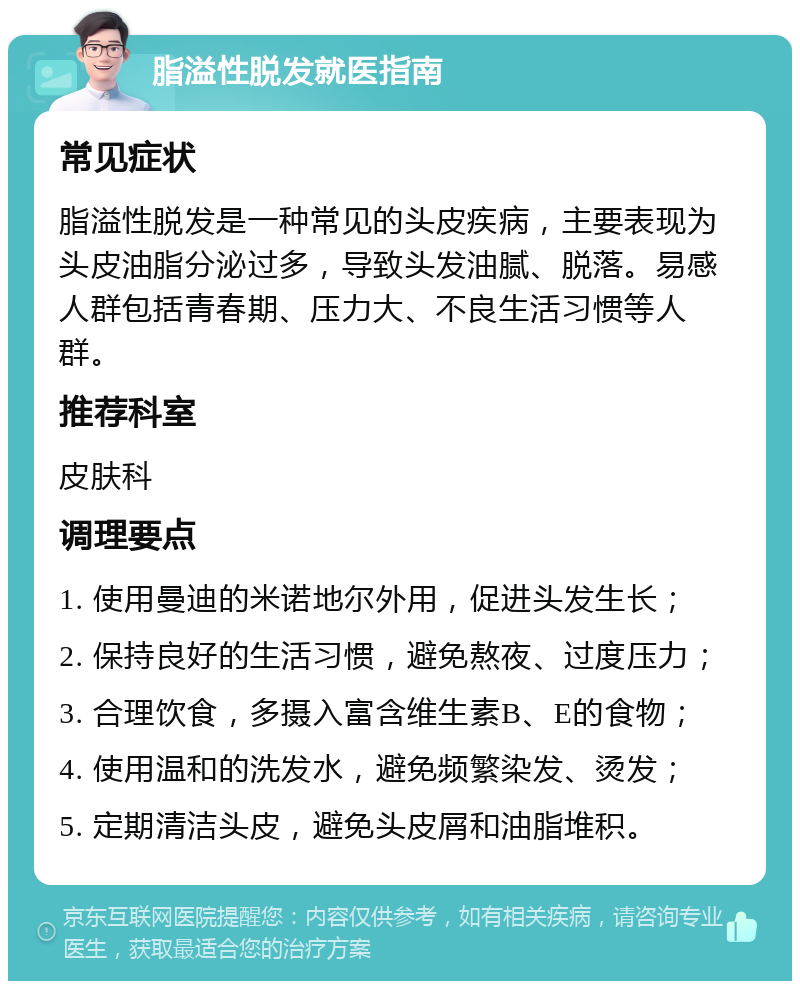 脂溢性脱发就医指南 常见症状 脂溢性脱发是一种常见的头皮疾病，主要表现为头皮油脂分泌过多，导致头发油腻、脱落。易感人群包括青春期、压力大、不良生活习惯等人群。 推荐科室 皮肤科 调理要点 1. 使用曼迪的米诺地尔外用，促进头发生长； 2. 保持良好的生活习惯，避免熬夜、过度压力； 3. 合理饮食，多摄入富含维生素B、E的食物； 4. 使用温和的洗发水，避免频繁染发、烫发； 5. 定期清洁头皮，避免头皮屑和油脂堆积。