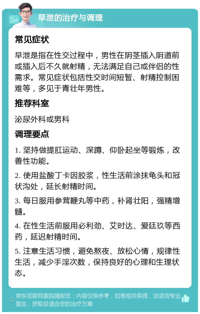 早泄的治疗与调理 常见症状 早泄是指在性交过程中，男性在阴茎插入阴道前或插入后不久就射精，无法满足自己或伴侣的性需求。常见症状包括性交时间短暂、射精控制困难等，多见于青壮年男性。 推荐科室 泌尿外科或男科 调理要点 1. 坚持做提肛运动、深蹲、仰卧起坐等锻炼，改善性功能。 2. 使用盐酸丁卡因胶浆，性生活前涂抹龟头和冠状沟处，延长射精时间。 3. 每日服用参茸鞭丸等中药，补肾壮阳，强精增髓。 4. 在性生活前服用必利劲、艾时达、爱廷玖等西药，延迟射精时间。 5. 注意生活习惯，避免熬夜、放松心情，规律性生活，减少手淫次数，保持良好的心理和生理状态。