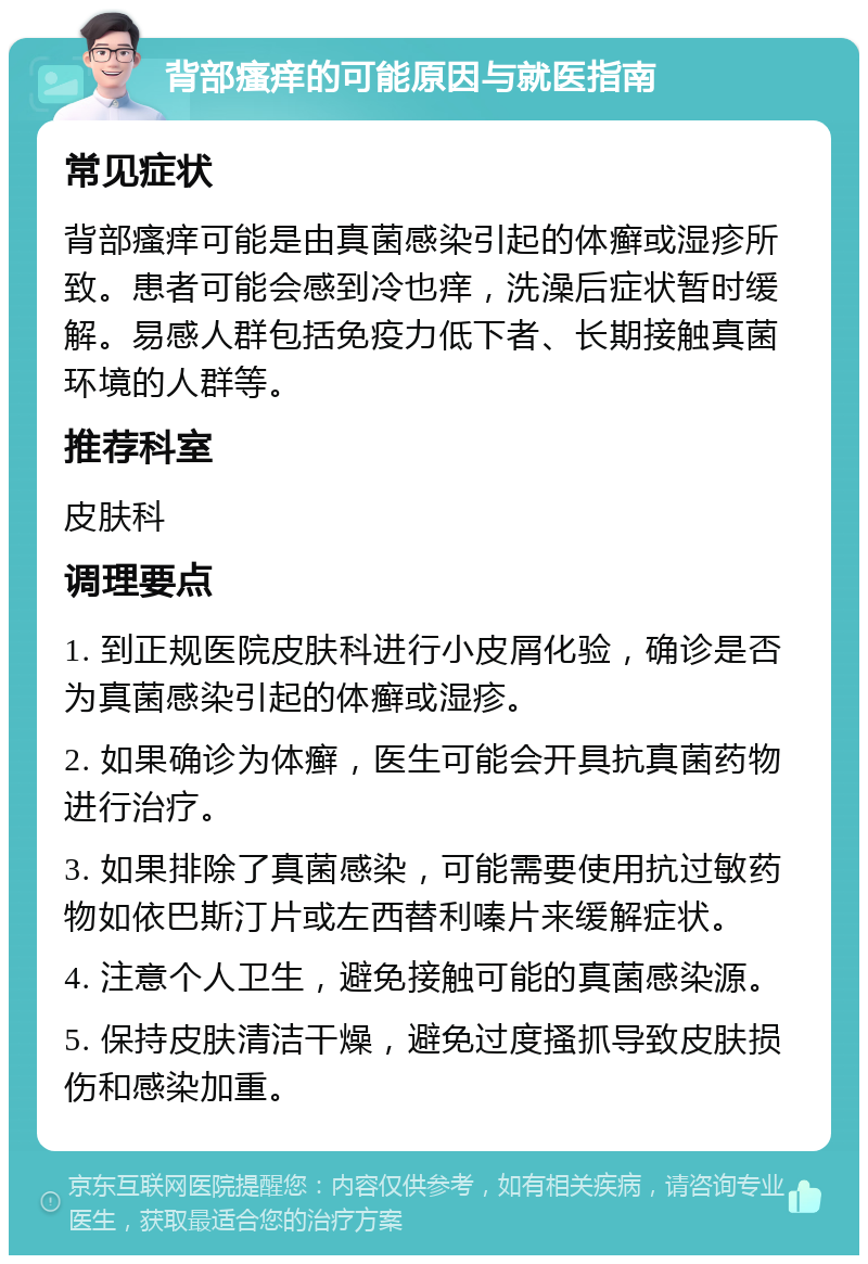 背部瘙痒的可能原因与就医指南 常见症状 背部瘙痒可能是由真菌感染引起的体癣或湿疹所致。患者可能会感到冷也痒，洗澡后症状暂时缓解。易感人群包括免疫力低下者、长期接触真菌环境的人群等。 推荐科室 皮肤科 调理要点 1. 到正规医院皮肤科进行小皮屑化验，确诊是否为真菌感染引起的体癣或湿疹。 2. 如果确诊为体癣，医生可能会开具抗真菌药物进行治疗。 3. 如果排除了真菌感染，可能需要使用抗过敏药物如依巴斯汀片或左西替利嗪片来缓解症状。 4. 注意个人卫生，避免接触可能的真菌感染源。 5. 保持皮肤清洁干燥，避免过度搔抓导致皮肤损伤和感染加重。