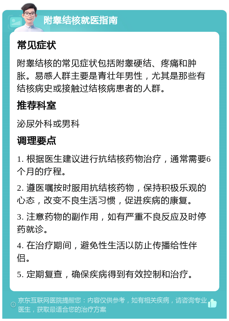 附睾结核就医指南 常见症状 附睾结核的常见症状包括附睾硬结、疼痛和肿胀。易感人群主要是青壮年男性，尤其是那些有结核病史或接触过结核病患者的人群。 推荐科室 泌尿外科或男科 调理要点 1. 根据医生建议进行抗结核药物治疗，通常需要6个月的疗程。 2. 遵医嘱按时服用抗结核药物，保持积极乐观的心态，改变不良生活习惯，促进疾病的康复。 3. 注意药物的副作用，如有严重不良反应及时停药就诊。 4. 在治疗期间，避免性生活以防止传播给性伴侣。 5. 定期复查，确保疾病得到有效控制和治疗。